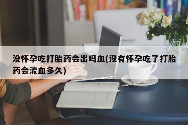 米索前列醇在线下单没怀孕吃打胎药会出吗血(没有怀孕吃了打胎药会流血多久)
