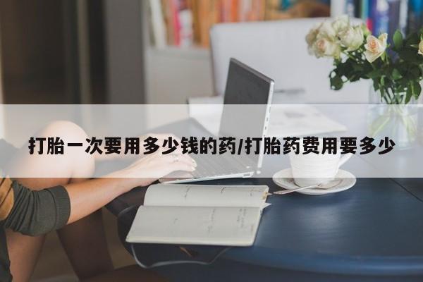 米索前列醇在线下单打胎一次要用多少钱的药/打胎药费用要多少