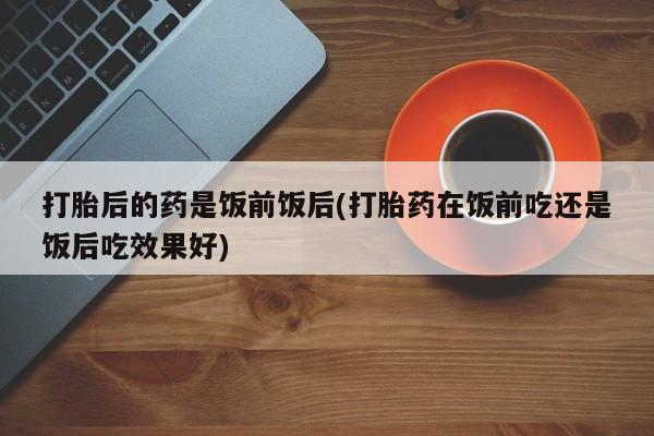 米索前列醇在线下单打胎后的药是饭前饭后(打胎药在饭前吃还是饭后吃效果好)