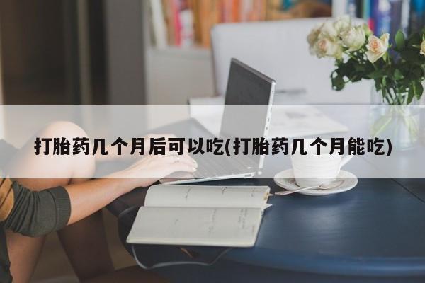 米索前列醇在线下单打胎药几个月后可以吃(打胎药几个月能吃)