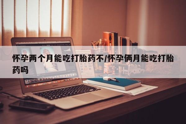 米索前列醇在线下单怀孕两个月能吃打胎药不/怀孕俩月能吃打胎药吗