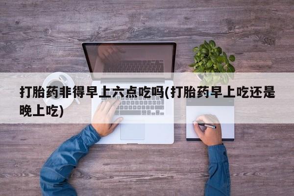米索前列醇在线下单打胎药非得早上六点吃吗(打胎药早上吃还是晚上吃)