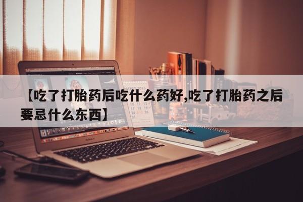 米索前列醇在线下单【吃了打胎药后吃什么药好,吃了打胎药之后要忌什么东西】