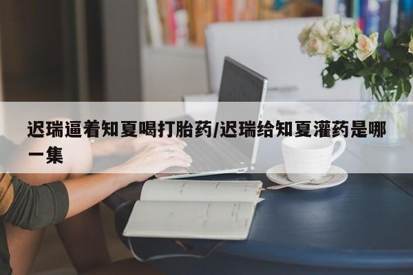 米索前列醇在线下单迟瑞逼着知夏喝打胎药/迟瑞给知夏灌药是哪一集