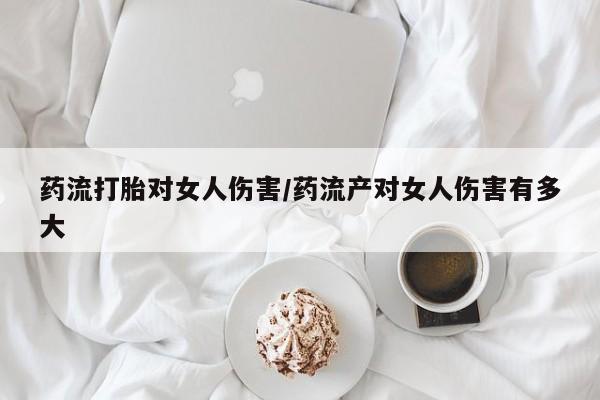米索前列醇在线下单药流打胎对女人伤害/药流产对女人伤害有多大