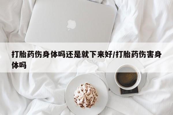 米索前列醇在线下单打胎药伤身体吗还是就下来好/打胎药伤害身体吗