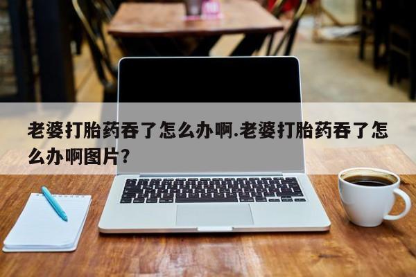 米索前列醇在线下单老婆打胎药吞了怎么办啊.老婆打胎药吞了怎么办啊图片？