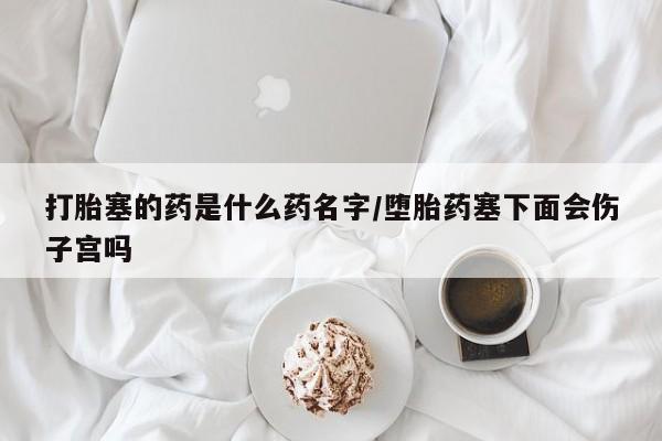 米索前列醇在线下单打胎塞的药是什么药名字/堕胎药塞下面会伤子宫吗