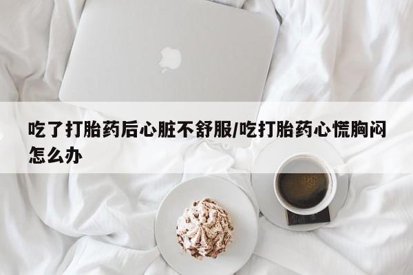 米索前列醇在线下单吃了打胎药后心脏不舒服/吃打胎药心慌胸闷怎么办