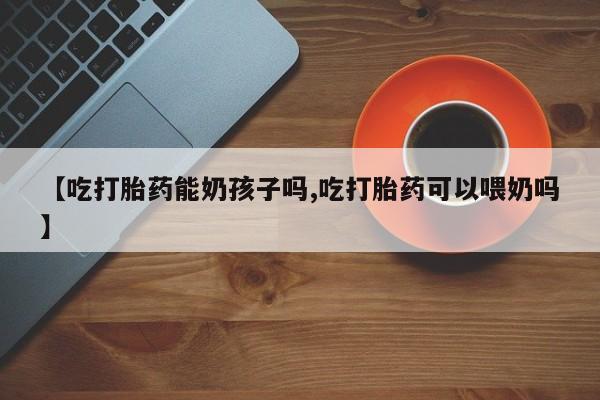 米索前列醇在线下单【吃打胎药能奶孩子吗,吃打胎药可以喂奶吗】