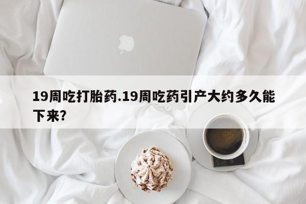 米索前列醇在线下单19周吃打胎药.19周吃药引产大约多久能下来？