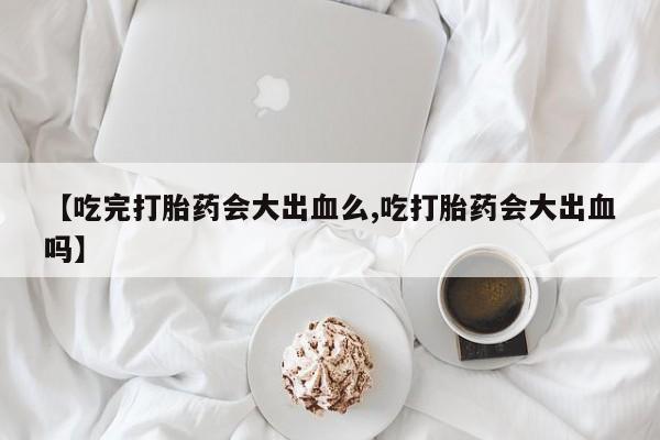 米索前列醇在线下单【吃完打胎药会大出血么,吃打胎药会大出血吗】