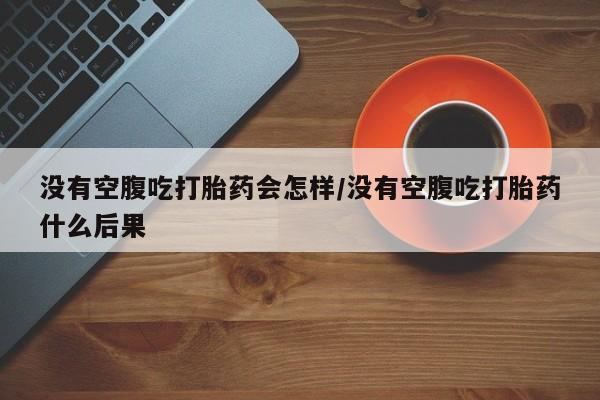 米索前列醇在线下单没有空腹吃打胎药会怎样/没有空腹吃打胎药什么后果