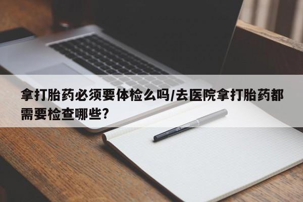 米索前列醇在线下单拿打胎药必须要体检么吗/去医院拿打胎药都需要检查哪些?