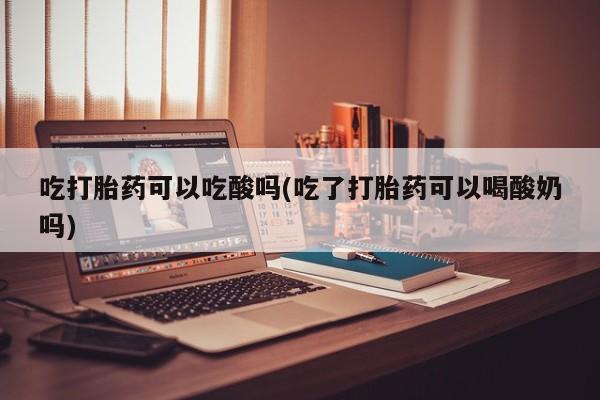 米索前列醇在线下单吃打胎药可以吃酸吗(吃了打胎药可以喝酸奶吗)