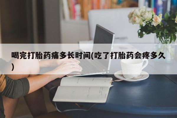 米索前列醇在线下单喝完打胎药痛多长时间(吃了打胎药会疼多久)