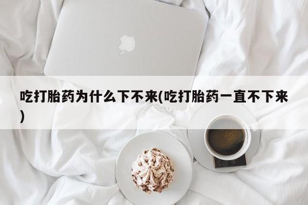 米索前列醇在线下单吃打胎药为什么下不来(吃打胎药一直不下来)