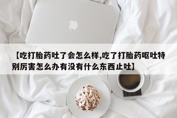 米索前列醇在线下单【吃打胎药吐了会怎么样,吃了打胎药呕吐特别厉害怎么办有没有什么东西止吐】