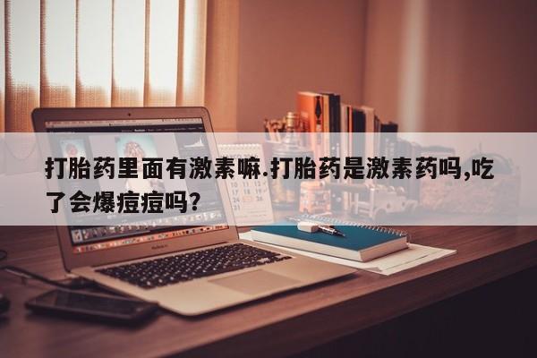 米索前列醇在线下单打胎药里面有激素嘛.打胎药是激素药吗,吃了会爆痘痘吗？