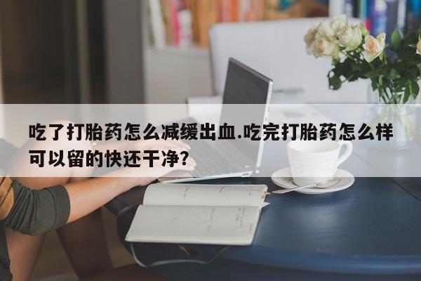 米索前列醇在线下单吃了打胎药怎么减缓出血.吃完打胎药怎么样可以留的快还干净？