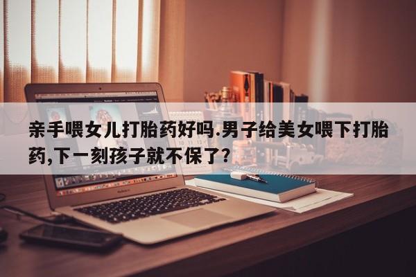 米索前列醇在线下单亲手喂女儿打胎药好吗.男子给美女喂下打胎药,下一刻孩子就不保了？