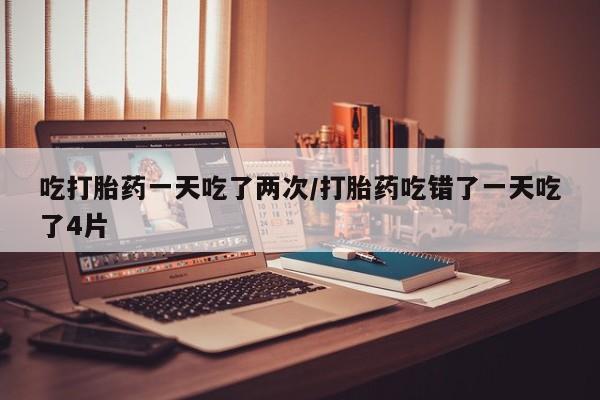 米索前列醇在线下单吃打胎药一天吃了两次/打胎药吃错了一天吃了4片